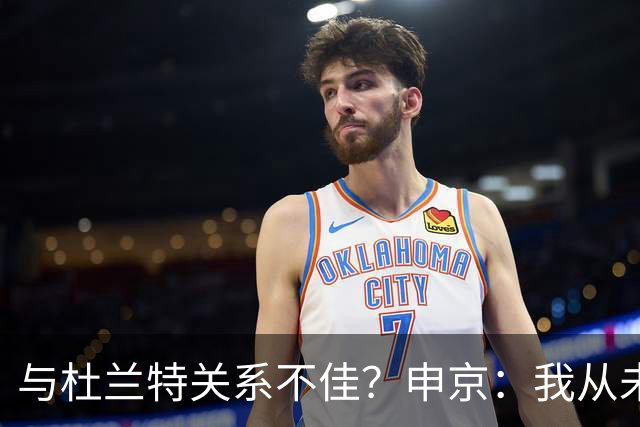 与杜兰特关系不佳？申京：我从未和KD争吵过，一直保持交流