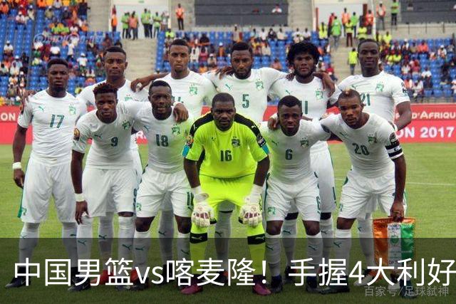 中国男篮vs喀麦隆！手握4大利好，但存一大隐患，对方有位NBA中锋
