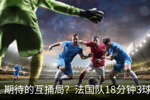 期待的互捅局？法国队18分钟3球：姆巴佩轰2球 奥利塞8场7助创纪录