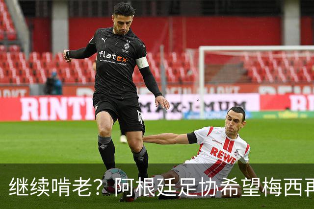 继续啃老？阿根廷足协希望梅西再踢2年：梅西正考虑最终决定！