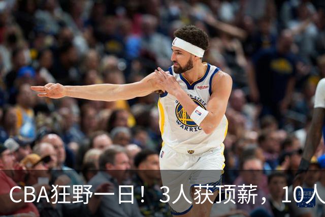 CBA狂野一日！3人获顶薪，10人正式签约，胡明轩徐杰传交易流言